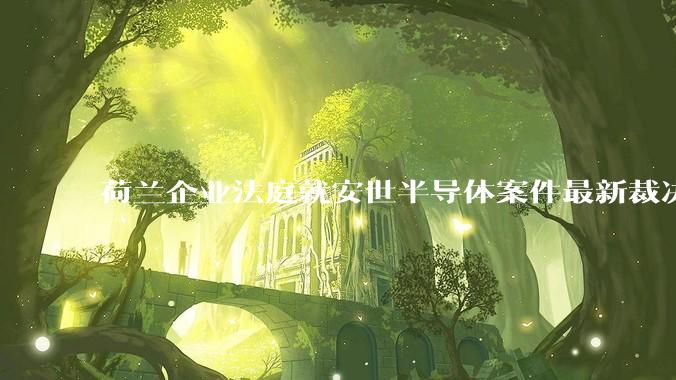 荷兰企业法庭就安世半导体案件最新裁决！闻泰科技：极为失望 强烈不满_调查_张学政_措施
